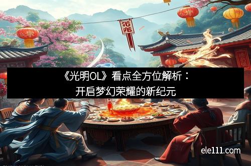 《光明OL》看点全方位解析：开启梦幻荣耀的新纪元