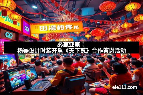 必赢亚赢：杨幂设计时装开启《天下贰》合作答谢活动
